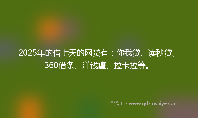 2025年的借七天的网贷有：你我贷、读秒贷、360借条、洋钱罐、拉卡拉等。