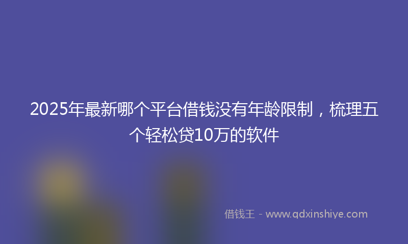 2025年最新哪个平台借钱没有年龄限制，梳理五个轻松贷10万的软件