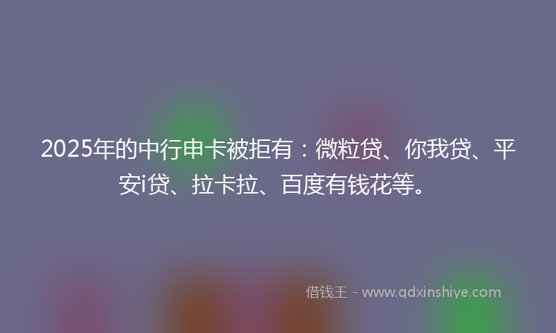 2025年的中行申卡被拒有：微粒贷、你我贷、平安i贷、拉卡拉、百度有钱花等。