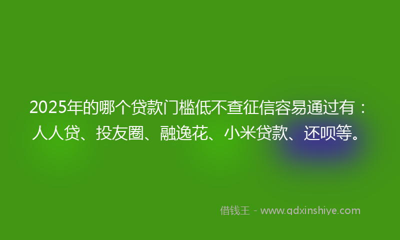 2025年的哪个贷款门槛低不查征信容易通过有：人人贷、投友圈、融逸花、小米贷款、还呗等。
