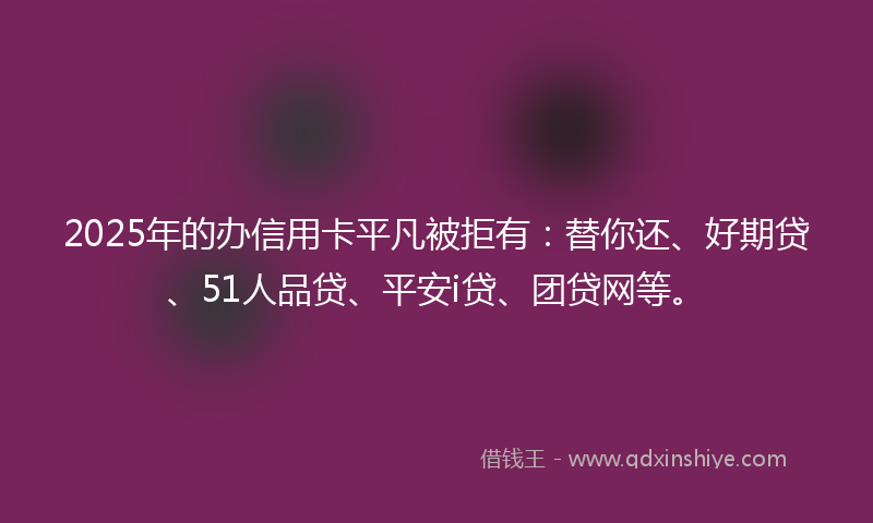 2025年的办信用卡平凡被拒有：替你还、好期贷、51人品贷、平安i贷、团贷网等。
