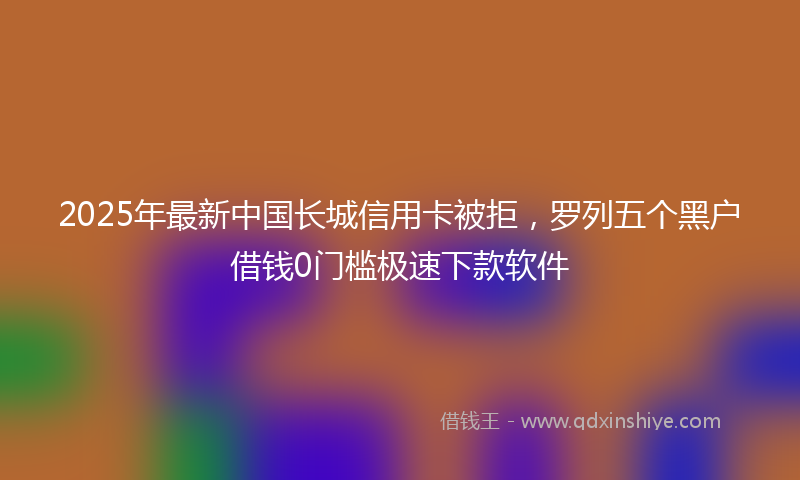2025年最新中国长城信用卡被拒，罗列五个黑户借钱0门槛极速下款软件