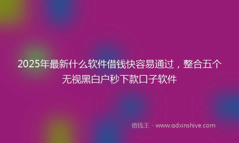 2025年最新什么软件借钱快容易通过，整合五个无视黑白户秒下款口子软件