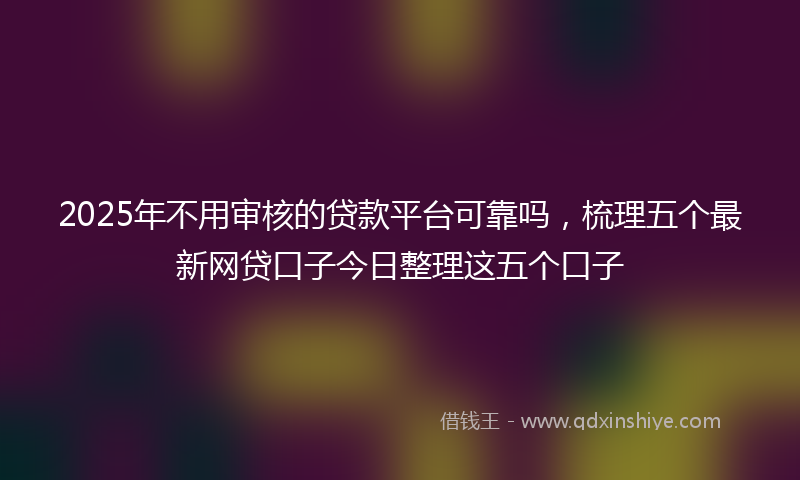 2025年不用审核的贷款平台可靠吗，梳理五个最新网贷口子今日整理这五个口子