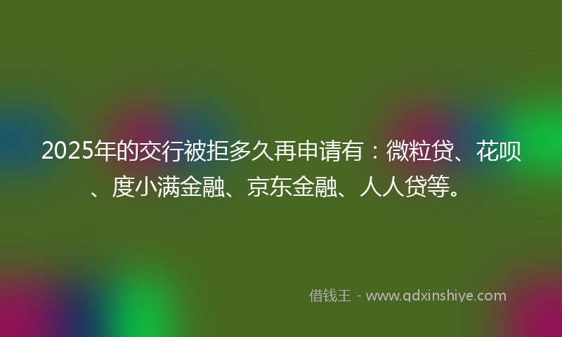 2025年的交行被拒多久再申请有：微粒贷、花呗、度小满金融、京东金融、人人贷等。