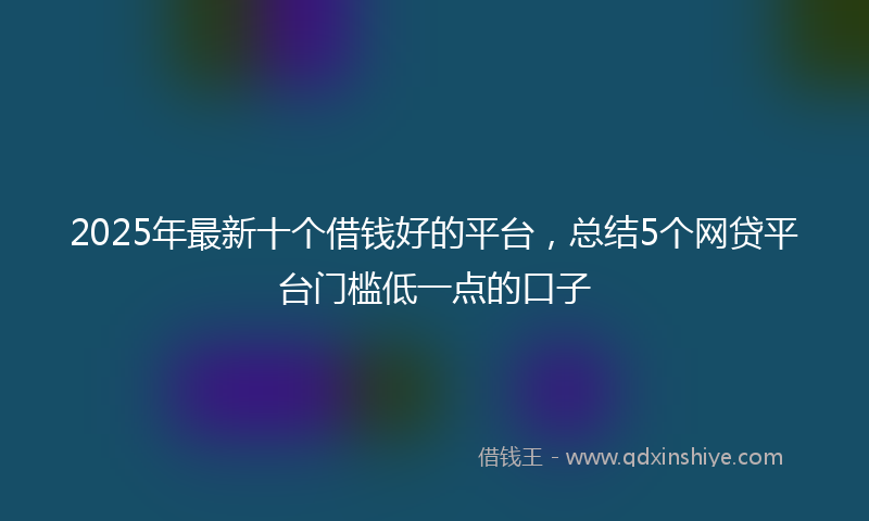 2025年最新十个借钱好的平台，总结5个网贷平台门槛低一点的口子