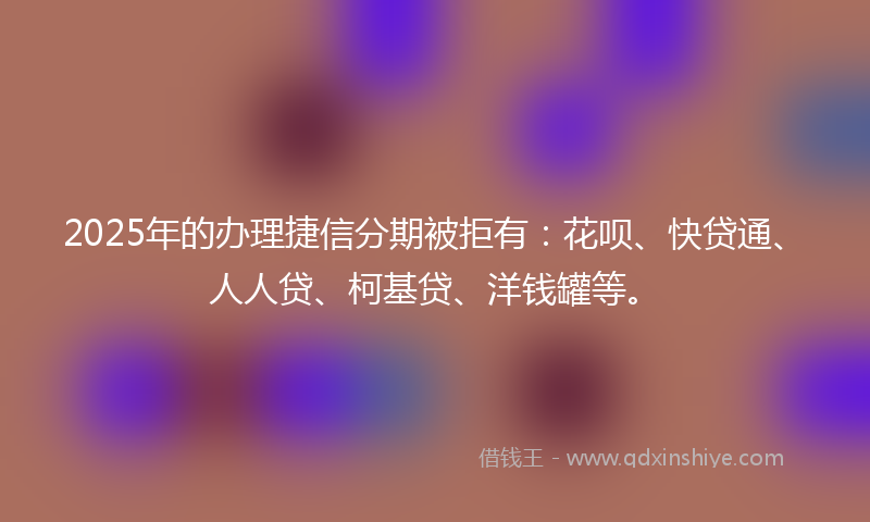 2025年的办理捷信分期被拒有：花呗、快贷通、人人贷、柯基贷、洋钱罐等。