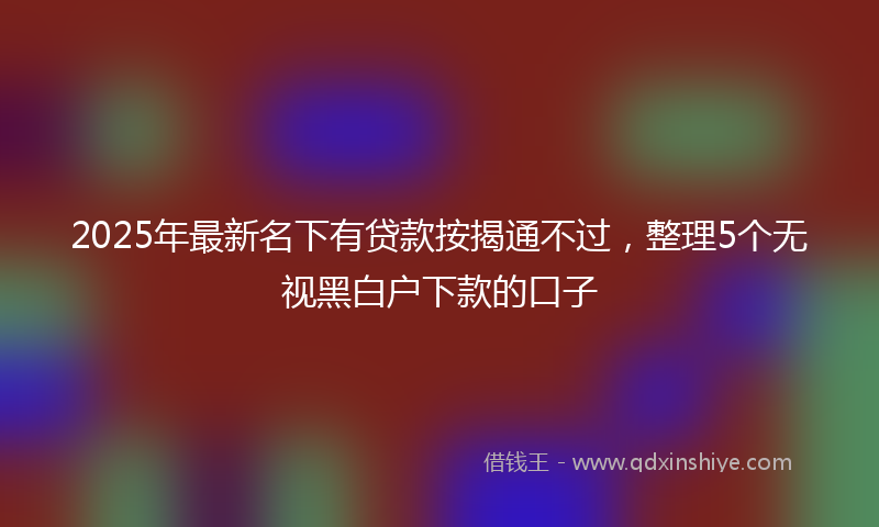 2025年最新名下有贷款按揭通不过，整理5个无视黑白户下款的口子