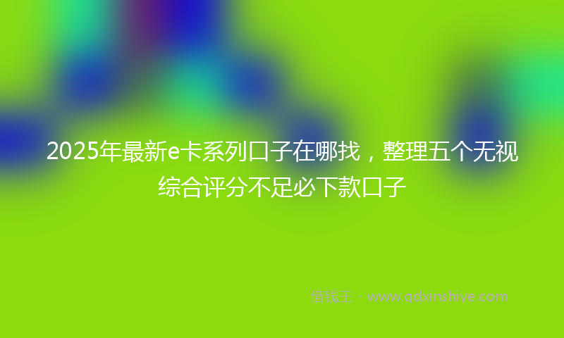 2025年最新e卡系列口子在哪找，整理五个无视综合评分不足必下款口子