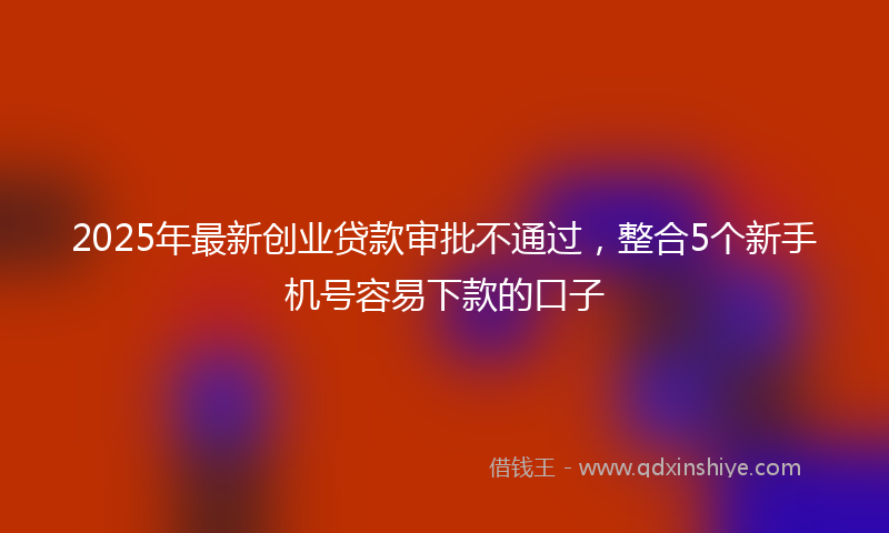 2025年最新创业贷款审批不通过，整合5个新手机号容易下款的口子
