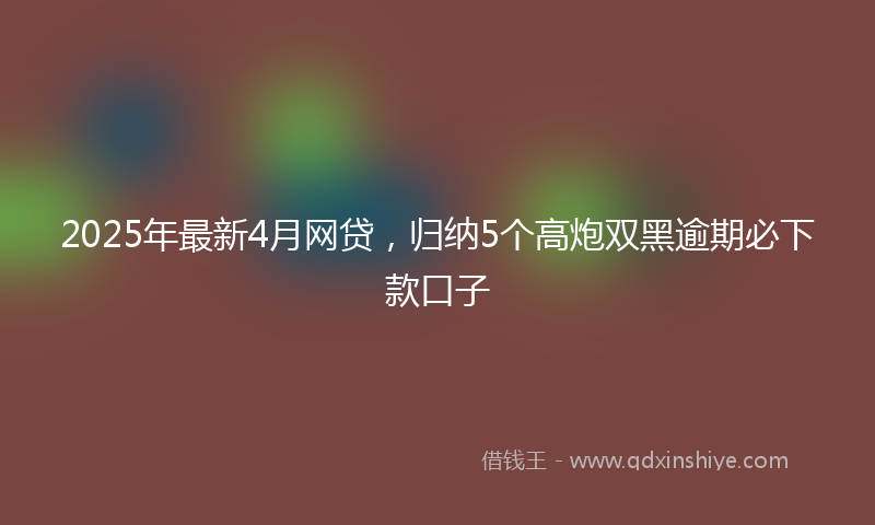 2025年最新4月网贷，归纳5个高炮双黑逾期必下款口子