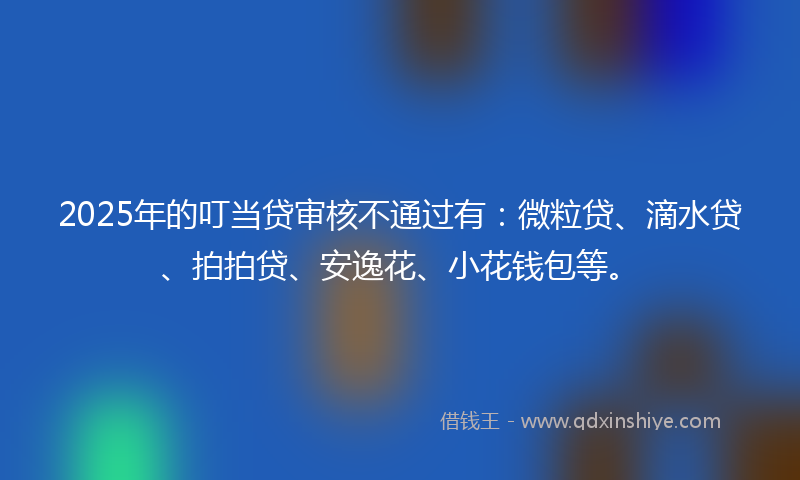 2025年的叮当贷审核不通过有：微粒贷、滴水贷、拍拍贷、安逸花、小花钱包等。