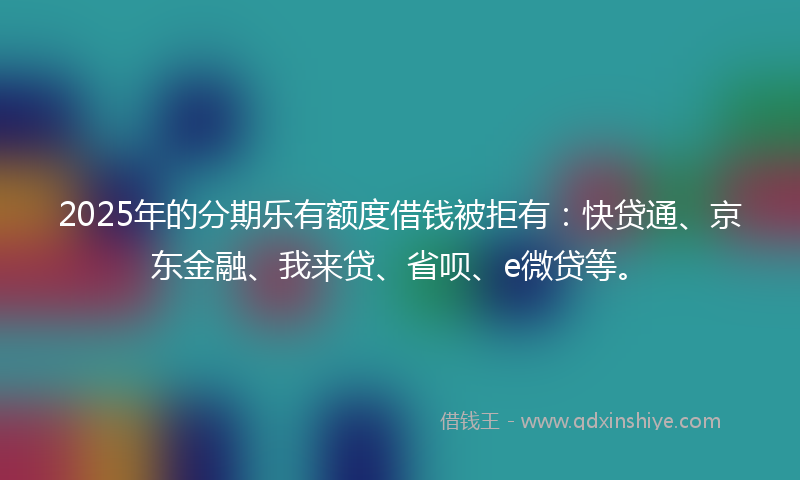 2025年的分期乐有额度借钱被拒有：快贷通、京东金融、我来贷、省呗、e微贷等。