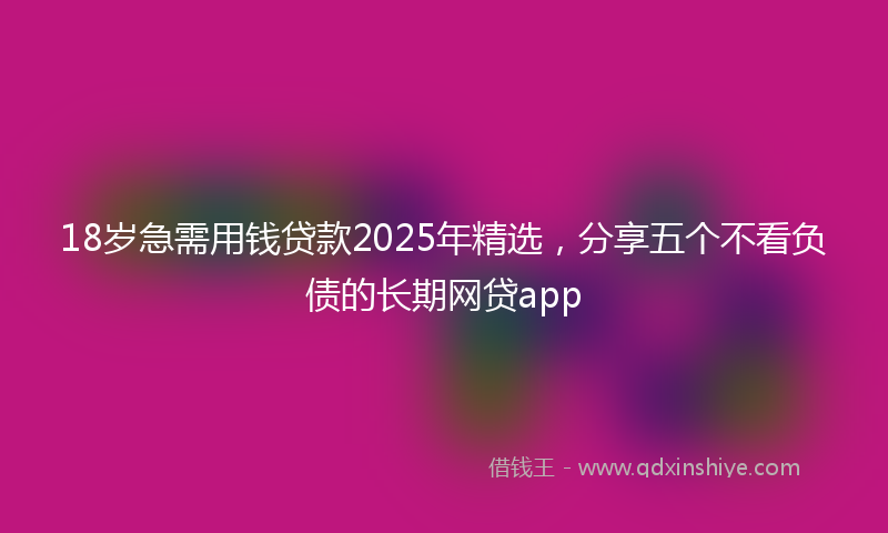 18岁急需用钱贷款2025年精选，分享五个不看负债的长期网贷app