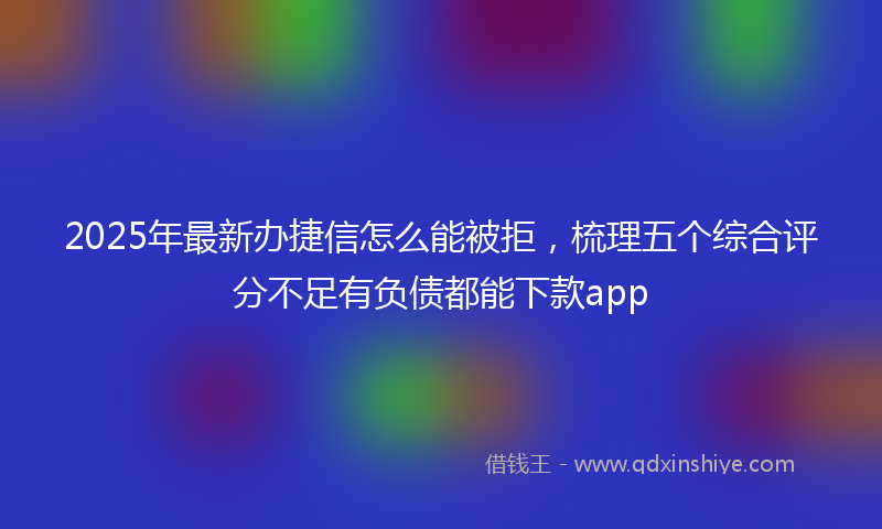 2025年最新办捷信怎么能被拒，梳理五个综合评分不足有负债都能下款app