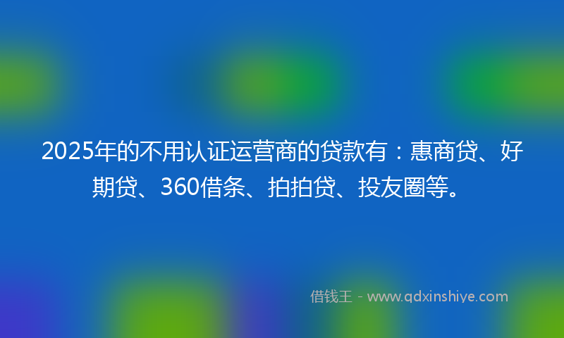 2025年的不用认证运营商的贷款有：惠商贷、好期贷、360借条、拍拍贷、投友圈等。