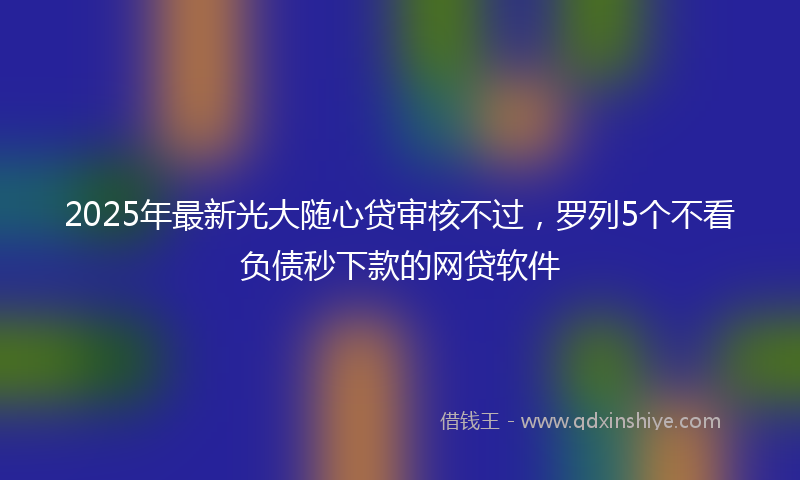 2025年最新光大随心贷审核不过，罗列5个不看负债秒下款的网贷软件