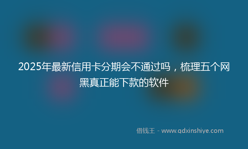 2025年最新信用卡分期会不通过吗，梳理五个网黑真正能下款的软件