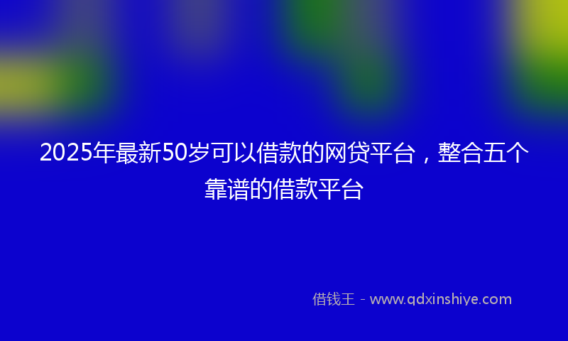 2025年最新50岁可以借款的网贷平台，整合五个靠谱的借款平台