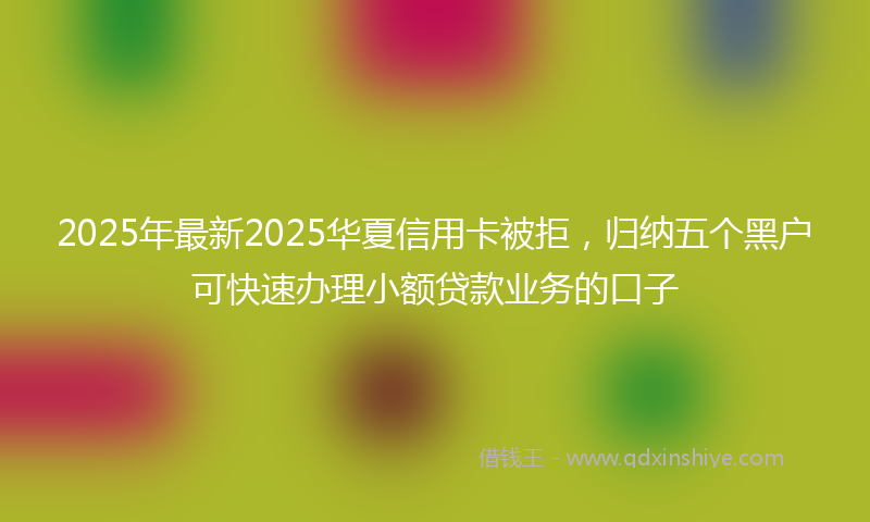 2025年最新2025华夏信用卡被拒，归纳五个黑户可快速办理小额贷款业务的口子