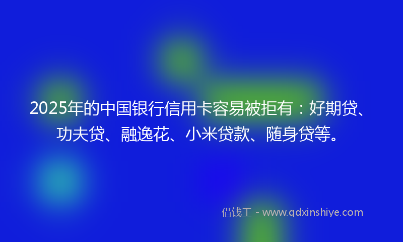 2025年的中国银行信用卡容易被拒有：好期贷、功夫贷、融逸花、小米贷款、随身贷等。