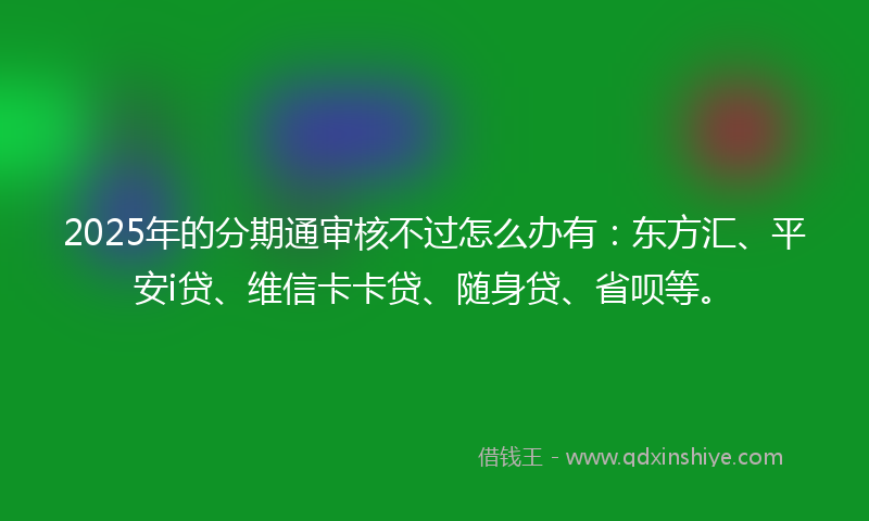 2025年的分期通审核不过怎么办有：东方汇、平安i贷、维信卡卡贷、随身贷、省呗等。