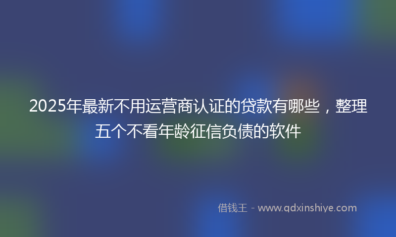 2025年最新不用运营商认证的贷款有哪些，整理五个不看年龄征信负债的软件
