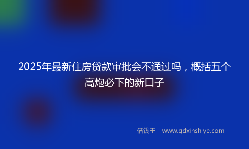 2025年最新住房贷款审批会不通过吗，概括五个高炮必下的新口子