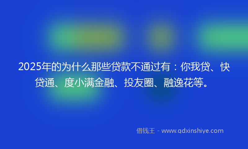 2025年的为什么那些贷款不通过有：你我贷、快贷通、度小满金融、投友圈、融逸花等。