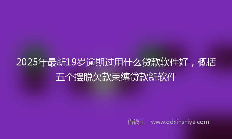2025年最新19岁逾期过用什么贷款软件好，概括五个摆脱欠款束缚贷款新软件