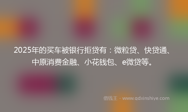2025年的买车被银行拒贷有：微粒贷、快贷通、中原消费金融、小花钱包、e微贷等。