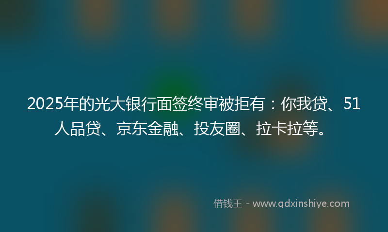 2025年的光大银行面签终审被拒有：你我贷、51人品贷、京东金融、投友圈、拉卡拉等。