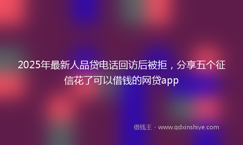 2025年最新人品贷电话回访后被拒，分享五个征信花了可以借钱的网贷app
