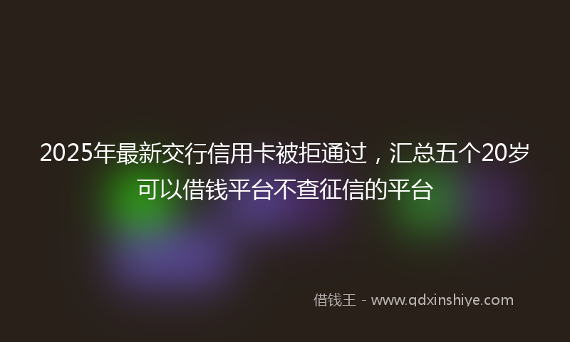 2025年最新交行信用卡被拒通过，汇总五个20岁可以借钱平台不查征信的平台