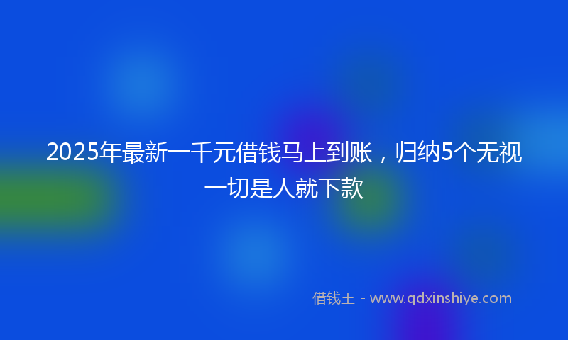 2025年最新一千元借钱马上到账，归纳5个无视一切是人就下款