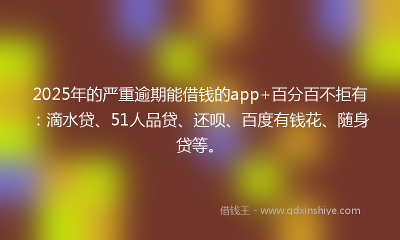 2025年的严重逾期能借钱的app+百分百不拒有：滴水贷、51人品贷、还呗、百度有钱花、随身贷等。