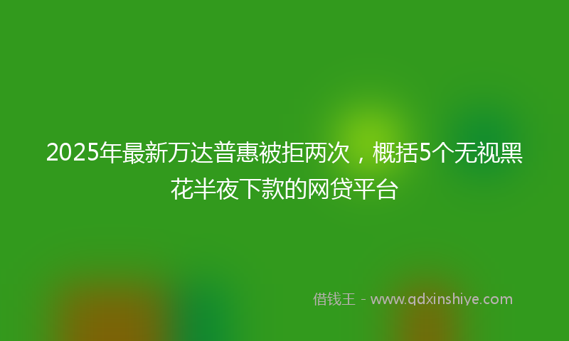 2025年最新万达普惠被拒两次，概括5个无视黑花半夜下款的网贷平台