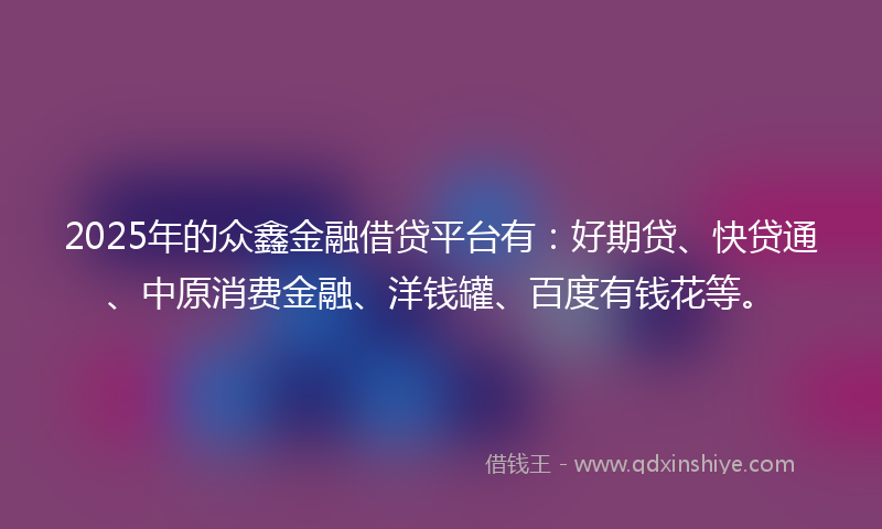 2025年的众鑫金融借贷平台有：好期贷、快贷通、中原消费金融、洋钱罐、百度有钱花等。