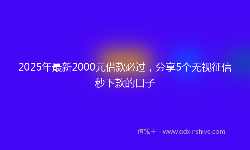2025年最新2000元借款必过，分享5个无视征信秒下款的口子