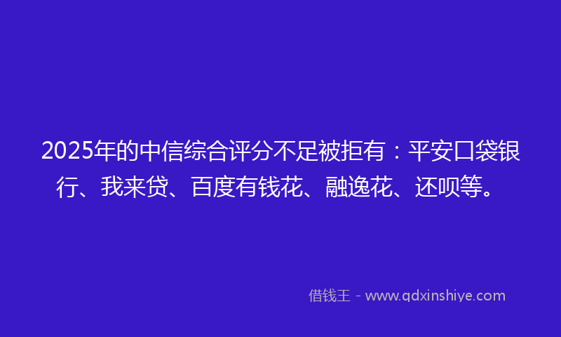 2025年的中信综合评分不足被拒有：平安口袋银行、我来贷、百度有钱花、融逸花、还呗等。