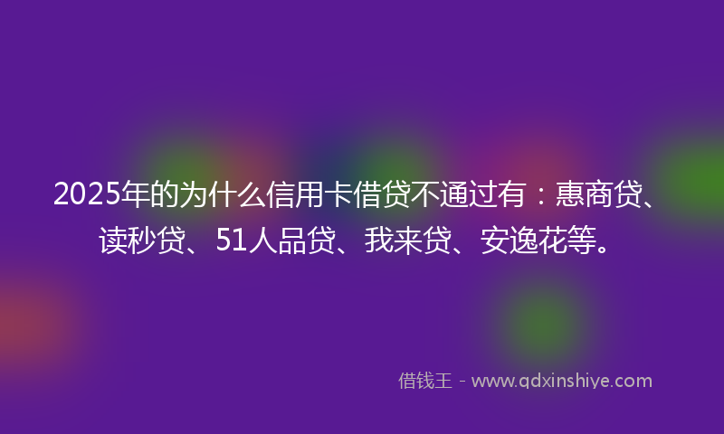 2025年的为什么信用卡借贷不通过有：惠商贷、读秒贷、51人品贷、我来贷、安逸花等。