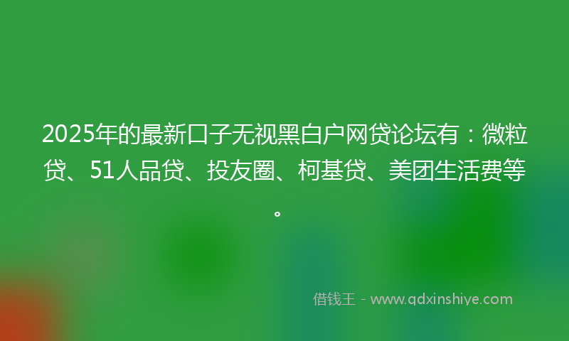 2025年的最新口子无视黑白户网贷论坛有：微粒贷、51人品贷、投友圈、柯基贷、美团生活费等。