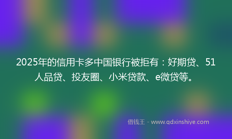 2025年的信用卡多中国银行被拒有：好期贷、51人品贷、投友圈、小米贷款、e微贷等。