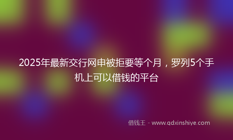 2025年最新交行网申被拒要等个月，罗列5个手机上可以借钱的平台