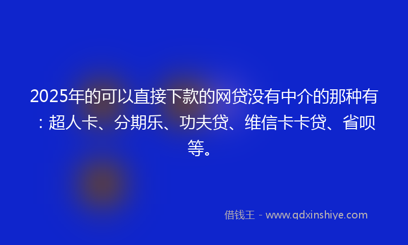 2025年的可以直接下款的网贷没有中介的那种有：超人卡、分期乐、功夫贷、维信卡卡贷、省呗等。