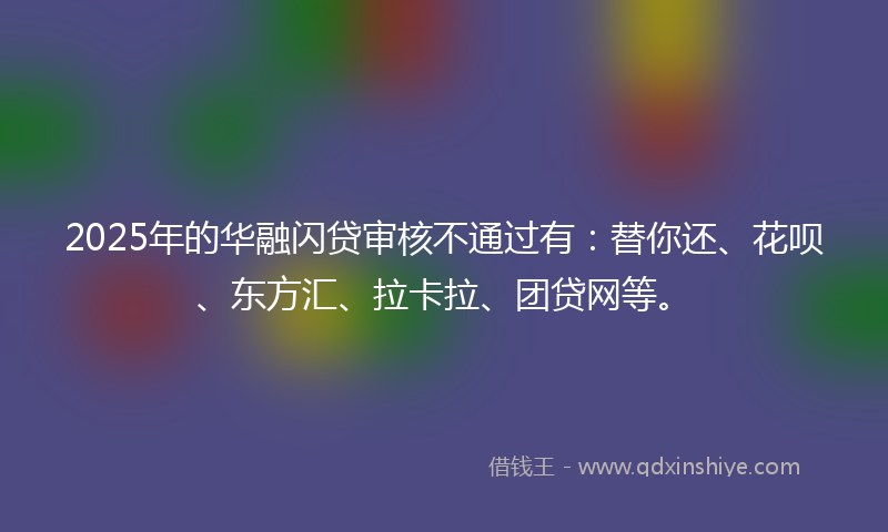 2025年的华融闪贷审核不通过有：替你还、花呗、东方汇、拉卡拉、团贷网等。
