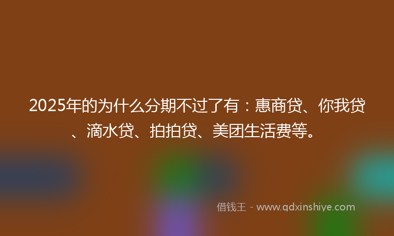 2025年的为什么分期不过了有：惠商贷、你我贷、滴水贷、拍拍贷、美团生活费等。