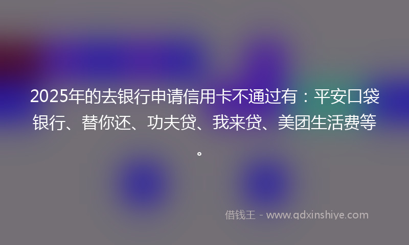 2025年的去银行申请信用卡不通过有：平安口袋银行、替你还、功夫贷、我来贷、美团生活费等。