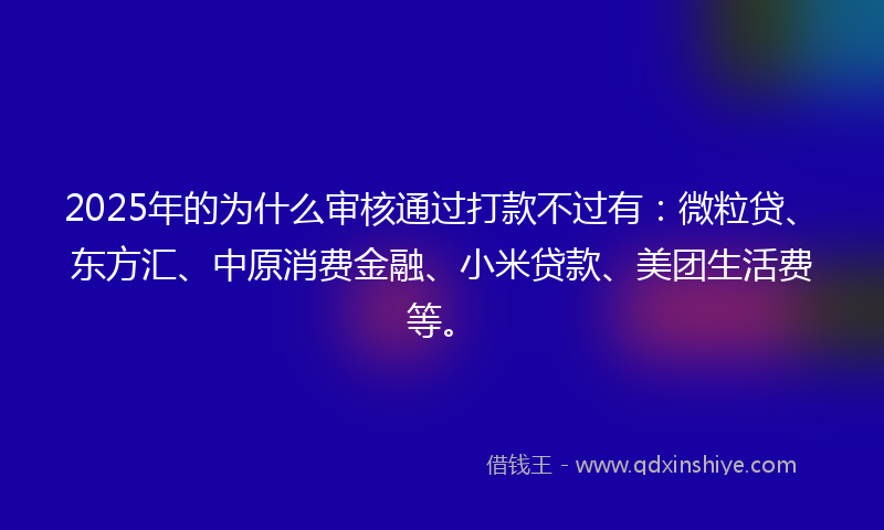 2025年的为什么审核通过打款不过有：微粒贷、东方汇、中原消费金融、小米贷款、美团生活费等。