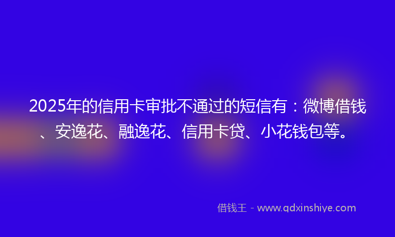 2025年的信用卡审批不通过的短信有：微博借钱、安逸花、融逸花、信用卡贷、小花钱包等。